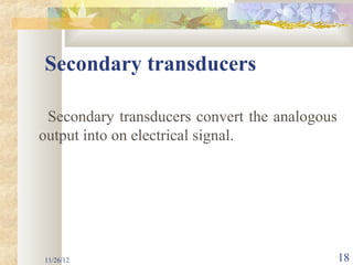 Secondary transducers

 Secondary transducers convert the analogous
output into on electrical signal.




11/26/12                                       18
 