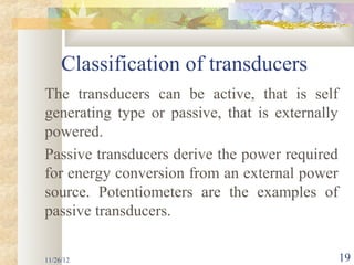 Classification of transducers
The transducers can be active, that is self
generating type or passive, that is externally
powered.
Passive transducers derive the power required
for energy conversion from an external power
source. Potentiometers are the examples of
passive transducers.

11/26/12                                         19
 