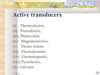 Active transducers
(i) Thermoelectric,
(ii) Piezoelectric,
(iii) Photovoltaic
(iv) Magnatostrictive,
(v) Electro kinetic
(vi) Electrodynamic,
(vii) Electromagnetic,
(viii) Pyroelectric,
(ix) Galvanic
11/26/12                 20
 