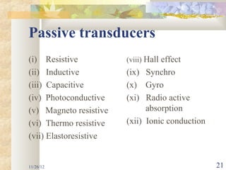 Passive transducers
(i) Resistive           (viii) Hall effect
(ii) Inductive          (ix) Synchro
(iii) Capacitive        (x) Gyro
(iv) Photoconductive    (xi) Radio active
(v) Magneto resistive         absorption
(vi) Thermo resistive   (xii) Ionic conduction
(vii) Elastoresistive


11/26/12                                         21
 