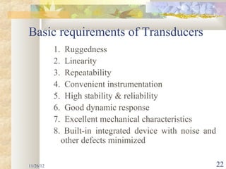 Basic requirements of Transducers
           1.    Ruggedness
           2.    Linearity
           3.    Repeatability
           4.    Convenient instrumentation
           5.    High stability & reliability
           6.    Good dynamic response
           7.    Excellent mechanical characteristics
           8.    Built-in integrated device with noise and
                other defects minimized

11/26/12                                                     22
 