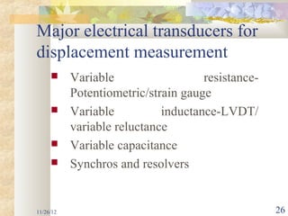 Major electrical transducers for
displacement measurement
          Variable                  resistance-
           Potentiometric/strain gauge
          Variable          inductance-LVDT/
           variable reluctance
          Variable capacitance
          Synchros and resolvers


11/26/12                                           26
 