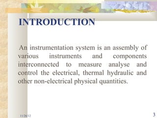INTRODUCTION

An instrumentation system is an assembly of
various    instruments     and    components
interconnected to measure analyse and
control the electrical, thermal hydraulic and
other non-electrical physical quantities.



11/26/12                                        3
 