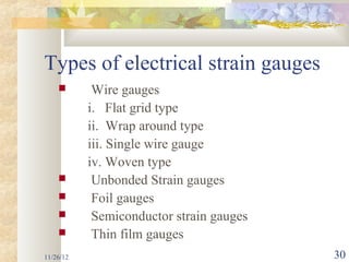 Types of electrical strain gauges
           Wire gauges
           i. Flat grid type
           ii. Wrap around type
           iii. Single wire gauge
           iv. Woven type
           Unbonded Strain gauges
           Foil gauges
           Semiconductor strain gauges
           Thin film gauges
11/26/12                                  30
 