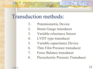 Transduction methods:
           1.   Potentiometric Device
           2.   Strain Gauge transducer
           3.   Variable reluctance Sensor
           4.   LVDT type transducer
           5.   Variable capacitance Device
           6.   Thin Film Pressure transducer
           7.   Force Balance transducer
           8.   Piezoelectric Pressure Transducer

11/26/12                                            33
 