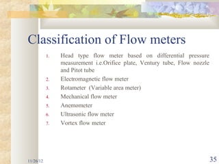 Classification of Flow meters
           1.   Head type flow meter based on differential pressure
                measurement i.e.Orifice plate, Ventury tube, Flow nozzle
                and Pitot tube
           2.   Electromagnetic flow meter
           3.   Rotameter (Variable area meter)
           4.   Mechanical flow meter
           5.   Anemometer
           6.   Ultrasonic flow meter
           7.   Vortex flow meter




11/26/12                                                                   35
 