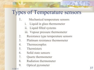 Types of Temperature sensors
           1.       Mechanical temperature sensors
                i. Liquid in glass thermometer
                ii. Liquid filled systems
                iii. Vapour pressure thermometer
           2.     Resistance type temperature sensors
           3.     Platinum resistance thermometer
           4.     Thermocouples
           5.     Thermisters
           6.     Solid state sensors
           7.     Quartz thermometer
           8.     Radiation thermometer
           9.     Optical pyrometer
11/26/12                                                37
 