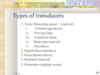 Types of transducers
           1. Force Measuring sensor – Load cell:
               i.      Column type device
               ii.    Proving rings
               iii.   Cantilever beam
               iv. Shear type load cell
               v.     Pressducer
           2. Digital force transducer
           3. Force balance device
           4. Hydraulic load cell
           5. Electronic weighing system

11/26/12                                            39
 