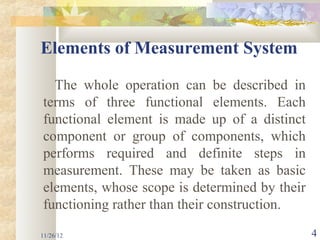 Elements of Measurement System

  The whole operation can be described in
terms of three functional elements. Each
functional element is made up of a distinct
component or group of components, which
performs required and definite steps in
measurement. These may be taken as basic
elements, whose scope is determined by their
functioning rather than their construction.

11/26/12                                       4
 