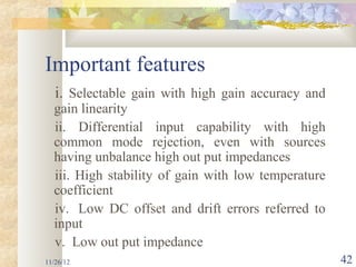Important features
   i. Selectable gain with high gain accuracy and
  gain linearity
  ii. Differential input capability with high
  common mode rejection, even with sources
  having unbalance high out put impedances
  iii. High stability of gain with low temperature
  coefficient
  iv. Low DC offset and drift errors referred to
  input
  v. Low out put impedance
11/26/12                                             42
 