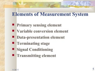 Elements of Measurement System
    Primary sensing element
    Variable conversion element
    Data-presentation element
    Terminating stage
    Signal Conditioning
    Transmitting element


11/26/12                           5
 