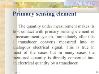 Primary sensing element
    The quantity under measurement makes its
first contact with primary sensing element of
a measurement system. Immediately after this
a transducer converts measured into an
analogous electrical signal. This is true in
most of the cases but in many cases the
measured quantity is directly converted into
an electrical quantity by a transducer.

11/26/12                                        6
 
