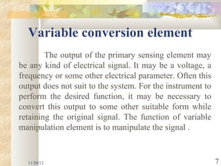 Variable conversion element
        The output of the primary sensing element may
be any kind of electrical signal. It may be a voltage, a
frequency or some other electrical parameter. Often this
output does not suit to the system. For the instrument to
perform the desired function, it may be necessary to
convert this output to some other suitable form while
retaining the original signal. The function of variable
manipulation element is to manipulate the signal .


  11/26/12                                                  7
 