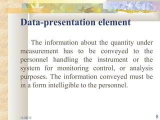 Data-presentation element
    The information about the quantity under
measurement has to be conveyed to the
personnel handling the instrument or the
system for monitoring control, or analysis
purposes. The information conveyed must be
in a form intelligible to the personnel.



11/26/12                                       8
 