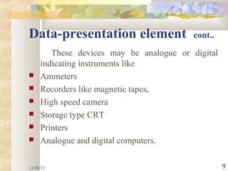 Data-presentation element                 cont..

        These devices may be analogue or digital
     indicating instruments like
    Ammeters
    Recorders like magnetic tapes,
    High speed camera
    Storage type CRT
    Printers
    Analogue and digital computers.

11/26/12                                           9
 
