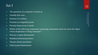Set I
17. The operation of a rotameter is based on
a) Variable flow area.
b) Rotation of a turbine.
c) Pressure at a stagnation point.
d) Pressure drop across a nozzle.
18. Which of the following temperature measuring instruments need not touch the object
whose temperature is being measured ?
a) Mercury in glass thermometer
b) Radiation/infrared pyrometer
c) Thermo electric pyrometer
d) Filled system thermometer
10
 