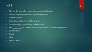 Set I
19. Pick out the first order system from among the following.
a) Mercury in glass thermometer kept in boiling water.
b) Damped vibrator.
c) Interacting system of two tanks in series.
d) Non-interacting system of two tanks in series.
20. The __________ of a vapour pressure thermometer is a functioning element.
a) Bourdon tube
b) Pointer
c) Bulb
d) None of these
11
 
