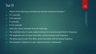 Set II
1. Which of the following controllers has the least maximum deviation ?
a) P-I controller
b) P-D controller
c) P-controller
d) P-I-D controller
2. Select the correct statement from the following.
a) The amplitude ratio of a pure capacity process is inversely proportional to frequency.
b) The amplitude ratio of a pure time delay system increases with frequency.
c) The phase lag of a pure time delay system decreases with increasing frequency.
d) The frequency response of a pure capacity process is unbounded.
13
 