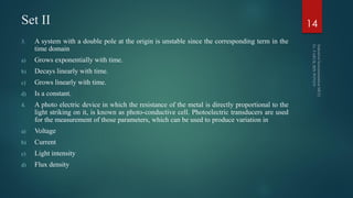 Set II
3. A system with a double pole at the origin is unstable since the corresponding term in the
time domain
a) Grows exponentially with time.
b) Decays linearly with time.
c) Grows linearly with time.
d) Is a constant.
4. A photo electric device in which the resistance of the metal is directly proportional to the
light striking on it, is known as photo-conductive cell. Photoelectric transducers are used
for the measurement of those parameters, which can be used to produce variation in
a) Voltage
b) Current
c) Light intensity
d) Flux density
14
 