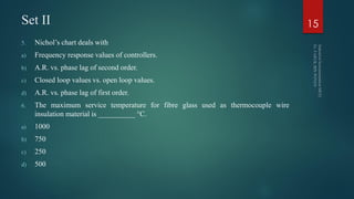 Set II
5. Nichol’s chart deals with
a) Frequency response values of controllers.
b) A.R. vs. phase lag of second order.
c) Closed loop values vs. open loop values.
d) A.R. vs. phase lag of first order.
6. The maximum service temperature for fibre glass used as thermocouple wire
insulation material is __________ °C.
a) 1000
b) 750
c) 250
d) 500
15
 