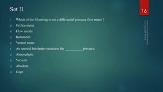 Set II
7. Which of the following is not a differential pressure flow meter ?
a) Orifice meter
b) Flow nozzle
c) Rotameter
d) Venturi meter
8. An aneroid barometer measures the __________ pressure.
a) Atmospheric
b) Vacuum
c) Absolute
d) Gage
16
 