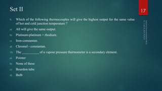 Set II
9. Which of the following thermocouples will give the highest output for the same value
of hot and cold junction temperature ?
a) All will give the same output.
b) Platinum-platinum + rhodium.
c) Iron-constantan.
d) Chromel - constantan.
10. The __________ of a vapour pressure thermometer is a secondary element.
a) Pointer
b) None of these
c) Bourdon tube
d) Bulb
17
 