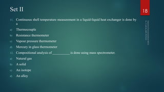 Set II
11. Continuous shell temperature measurement in a liquid-liquid heat exchanger is done by
a
a) Thermocouple
b) Resistance thermometer
c) Vapour pressure thermometer
d) Mercury in glass thermometer
12. Compositional analysis of __________ is done using mass spectrometer.
a) Natural gas
b) A solid
c) An isotope
d) An alloy
18
 