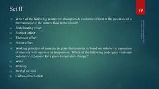 Set II
13. Which of the following relates the absorption & evolution of heat at the junctions of a
thermocouple to the current flow in the circuit?
a) Joule heating effect
b) Seebeck effect
c) Thomson effect
d) Peltier effect
14. Working principle of mercury in glass thermometer is based on volumetric expansion
of mercury with increase in temperature. Which of the following undergoes minimum
volumetric expansion for a given temperature change ?
a) Water
b) Mercury
c) Methyl alcohol
d) Carbon-tetrachloride
19
 