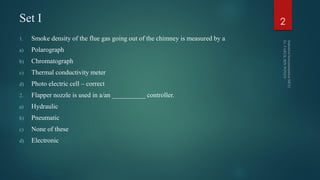 Set I
1. Smoke density of the flue gas going out of the chimney is measured by a
a) Polarograph
b) Chromatograph
c) Thermal conductivity meter
d) Photo electric cell – correct
2. Flapper nozzle is used in a/an __________ controller.
a) Hydraulic
b) Pneumatic
c) None of these
d) Electronic
2
 