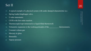 Set II
15. A typical example of a physical system with under damped characteristic is a
a) Spring loaded diaphragm valve.
b) U-tube manometer.
c) CSTR with first order reaction.
d) Thermocouple kept immersed in a liquid filled thermowell.
16. Volumetric expansion is the working principle of the __________ thermometers.
a) Constant volume gas
b) Mercury in glass
c) Bimetallic
d) Vapour pressure
20
 