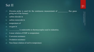 Set II
17. Zirconia probe is used for the continuous measurement of __________ flue gases
going out of the furnace.
a) carbon dioxide in
b) carbon monoxide in
c) temperature of
d) oxygen in
18. __________ is undesirable in thermocouples used in industries.
a) Linear relation of EMF to temperature
b) Corrosion resistance
c) Oxidation resistance
d) Non-linear relation of emf to temperature
21
 