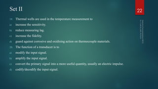 Set II
19. Thermal wells are used in the temperature measurement to
a) increase the sensitivity.
b) reduce measuring lag.
c) increase the fidelity.
d) guard against corrosive and oxidising action on thermocouple materials.
20. The function of a transducer is to
a) modify the input signal.
b) amplify the input signal.
c) convert the primary signal into a more useful quantity, usually an electric impulse.
d) codify/decodify the input signal.
22
 