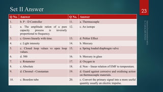 Set II Answer
Q No. Answer Q No. Answer
1. b. P – D Controller 11. a. Thermocouple
2. a. The amplitude ration of a pure
capacity process is inversely
proportional to frequency.
12. c. An isotope
3. c. Grows linearly with time. 13. d. Peltier Effect
4. c. Light intensity 14. b. Mercury
5. c. Closed loop values vs open loop
values.
15. a. Spring loaded diaphragm valve
6. d. 500 16. b. Mercury in glass
7. c. Rotameter 17. d. Oxygen in
8. c. Absolute 18. d. Non – linear relation of EMF to temperature.
9. d. Chromel - Constantan 19. d. Guard against corrosive and oxidising action
on thermocouple materials.
10. c. Bourdon tube 20. c. Convert the primary signal into a more useful
quantity usually an electric impulse.
23
 