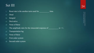 Set III
1. Reset rate is the another term used for __________ time.
a) Dead
b) Integral
c) Derivative
d) None of these
2. The amplitude ratio for the sinusoidal response of __________ is < 1.
a) Transportation lag
b) None of these
c) First order system
d) Second order system
24
 