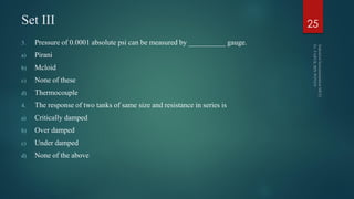 Set III
3. Pressure of 0.0001 absolute psi can be measured by __________ gauge.
a) Pirani
b) Mcloid
c) None of these
d) Thermocouple
4. The response of two tanks of same size and resistance in series is
a) Critically damped
b) Over damped
c) Under damped
d) None of the above
25
 