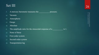 Set III
5. A mercury barometer measures the __________ pressure.
a) Vacuum
b) Atmospheric
c) Gauge
d) Absolute
6. The amplitude ratio for the sinusoidal response of a __________ is 1.
a) None of these
b) First order system
c) Second order system
d) Transportation lag
26
 