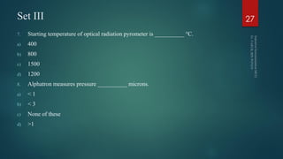 Set III
7. Starting temperature of optical radiation pyrometer is __________ °C.
a) 400
b) 800
c) 1500
d) 1200
8. Alphatron measures pressure __________ microns.
a) < 1
b) < 3
c) None of these
d) >1
27
 