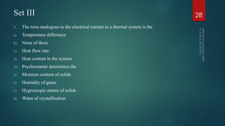 Set III
9. The term analogous to the electrical current in a thermal system is the
a) Temperature difference
b) None of these
c) Heat flow rate
d) Heat content in the system
10. Psychrometer determines the
a) Moisture content of solids
b) Humidity of gases
c) Hygroscopic nature of solids
d) Water of crystallisation
28
 