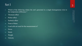 Set I
3. Which of the following relates the emf. generated in a single homogeneous wire to
the temperature difference ?
a) Thomson effect
b) Peltier effect
c) Seebeck effect
d) None of these
4. Load cells are used for the measurement of
a) Stress
b) Strain
c) Weight
d) Velocity
3
 