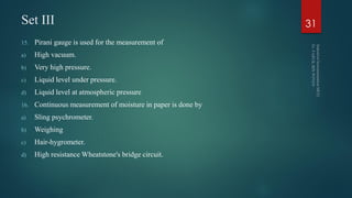 Set III
15. Pirani gauge is used for the measurement of
a) High vacuum.
b) Very high pressure.
c) Liquid level under pressure.
d) Liquid level at atmospheric pressure
16. Continuous measurement of moisture in paper is done by
a) Sling psychrometer.
b) Weighing
c) Hair-hygrometer.
d) High resistance Wheatstone's bridge circuit.
31
 
