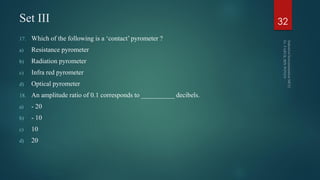 Set III
17. Which of the following is a ‘contact’ pyrometer ?
a) Resistance pyrometer
b) Radiation pyrometer
c) Infra red pyrometer
d) Optical pyrometer
18. An amplitude ratio of 0.1 corresponds to __________ decibels.
a) - 20
b) - 10
c) 10
d) 20
32
 