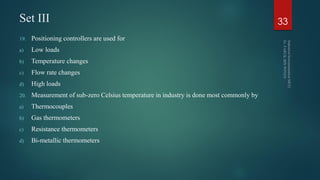 Set III
19. Positioning controllers are used for
a) Low loads
b) Temperature changes
c) Flow rate changes
d) High loads
20. Measurement of sub-zero Celsius temperature in industry is done most commonly by
a) Thermocouples
b) Gas thermometers
c) Resistance thermometers
d) Bi-metallic thermometers
33
 