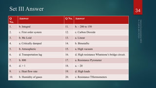 Set III Answer 34
Q
No.
Answer Q No. Answer
1. b. Integral 11. b. – 200 to 150
2. c. First order system 12. c. Carbon Dioxide
3. b. Mc Loid 13. a. Linear
4. a. Critically damped 14. b. Bimetallic
5. b. Atmospheric 15. a. High vacuum
6. d. Transportation lag 16. d. High resistance Whatstone’s bridge circuit.
7. b. 800 17. a. Resistance Pyrometer
8. d. > 1 18. a. – 20
9. c. Heat flow rate 19. d. High loads
10. b. Humidity of gases 20. c. Resistance THermometers
 