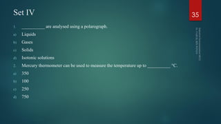 Set IV
1. __________ are analysed using a polarograph.
a) Liquids
b) Gases
c) Solids
d) Isotonic solutions
2. Mercury thermometer can be used to measure the temperature up to __________ °C.
a) 350
b) 100
c) 250
d) 750
35
 