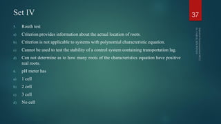 Set IV
5. Routh test
a) Criterion provides information about the actual location of roots.
b) Criterion is not applicable to systems with polynomial characteristic equation.
c) Cannot be used to test the stability of a control system containing transportation lag.
d) Can not determine as to how many roots of the characteristics equation have positive
real roots.
6. pH meter has
a) 1 cell
b) 2 cell
c) 3 cell
d) No cell
37
 
