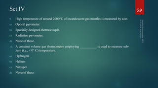 Set IV
9. High temperature of around 2000°C of incandescent gas mantles is measured by a/an
a) Optical pyrometer.
b) Specially designed thermocouple.
c) Radiation pyrometer.
d) None of these.
10. A constant volume gas thermometer employing __________ is used to measure sub-
zero (i.e., < 0° C) temperature.
a) Hydrogen
b) Helium
c) Nitrogen
d) None of these
39
 