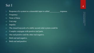 Set I
5. Response of a system to a sinusoidal input is called __________ response.
a) Frequency
b) None of these
c) Unit step
d) Impulse
6. The closed loop pole of a stable second order system could be
a) Complex conjugate with positive real parts.
b) One real positive and the other real negative.
c) Both real and negative.
d) Both real and positive.
4
 