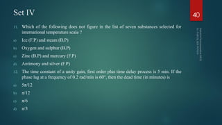 Set IV
11. Which of the following does not figure in the list of seven substances selected for
international temperature scale ?
a) Ice (F.P) and steam (B.P)
b) Oxygen and sulphur (B.P)
c) Zinc (B.P) and mercury (F.P)
d) Antimony and silver (F.P)
12. The time constant of a unity gain, first order plus time delay process is 5 min. If the
phase lag at a frequency of 0.2 rad/min is 60°, then the dead time (in minutes) is
a) 5π/12
b) π/12
c) π/6
d) π/3
40
 