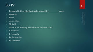 Set IV
13. Pressure of 0.01 psi (absolute) can be measured by __________ gauge.
a) Ionisation
b) Pirani
c) none of these
d) Mc Loid
14. Which of the following controllers has maximum offset ?
a) P-controller
b) P-I controller
c) P-I-D controller
d) P-D controller
41
 