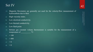 Set IV
15. Magnetic flowmeters are generally not used for the velocity/flow measurement of
hydrocarbons due to their
a) High viscosity index.
b) Low electrical conductivity.
c) Low thermal conductivity.
d) Low flash point.
16. Helium gas constant volume thermometer is suitable for the measurement of a
temperature of __________ °C.
a) < 100
b) > 800
c) > 0
d) < 0
42
 